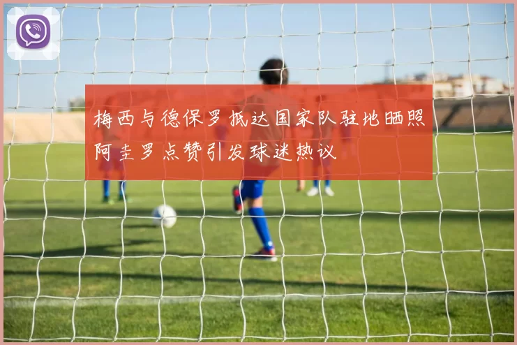 梅西与德保罗抵达国家队驻地晒照阿圭罗点赞引发球迷热议