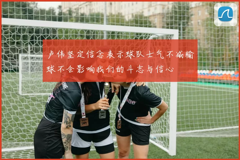 卢伟坚定信念表示球队士气不减输球不会影响我们的斗志与信心