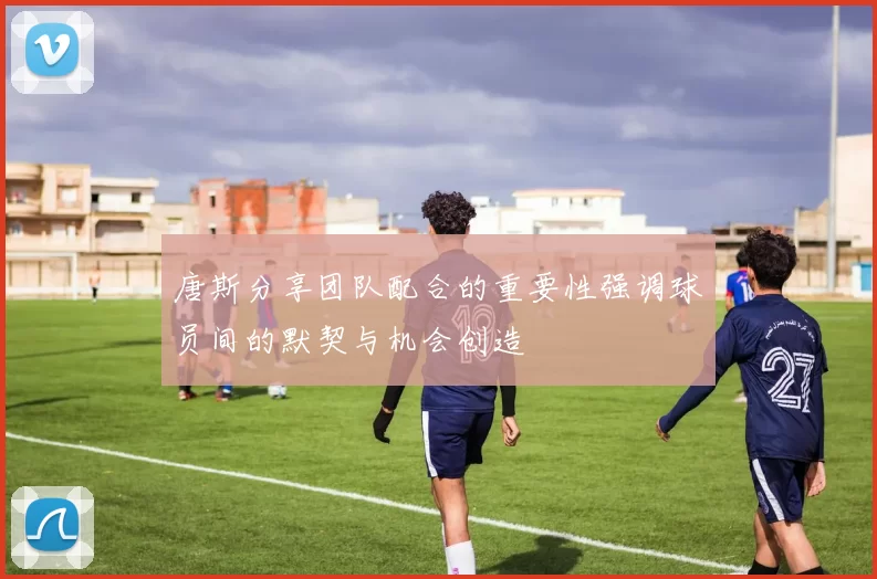 唐斯分享团队配合的重要性强调球员间的默契与机会创造