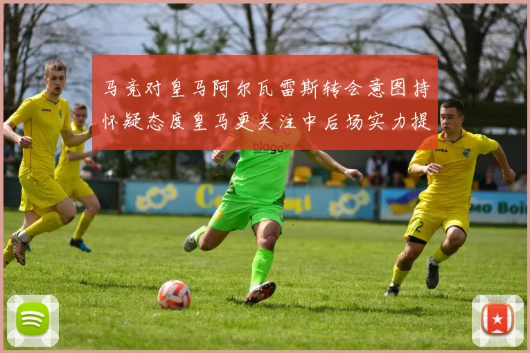 马竞对皇马阿尔瓦雷斯转会意图持怀疑态度皇马更关注中后场实力提升