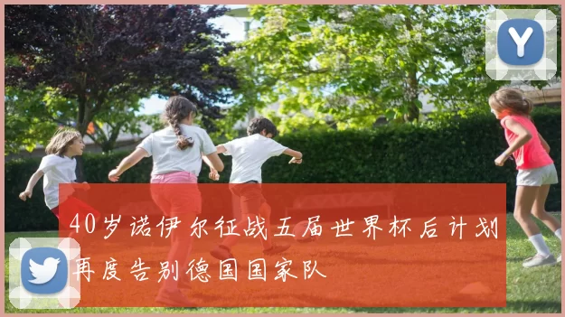 40岁诺伊尔征战五届世界杯后计划再度告别德国国家队