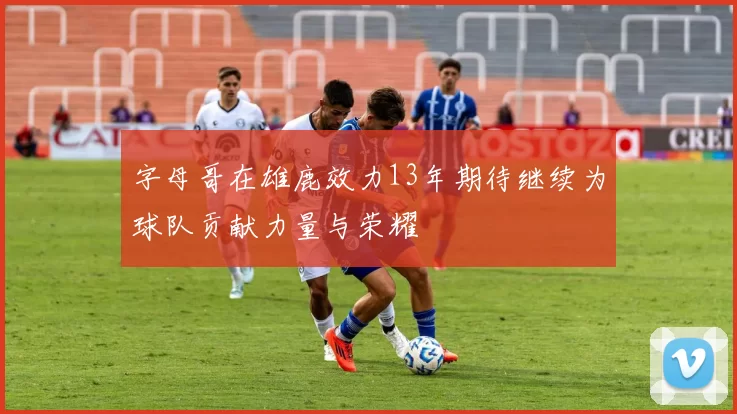 字母哥在雄鹿效力13年期待继续为球队贡献力量与荣耀