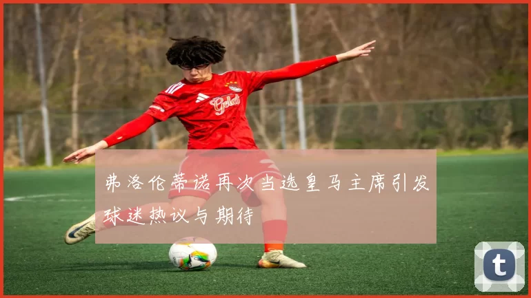 弗洛伦蒂诺再次当选皇马主席引发球迷热议与期待