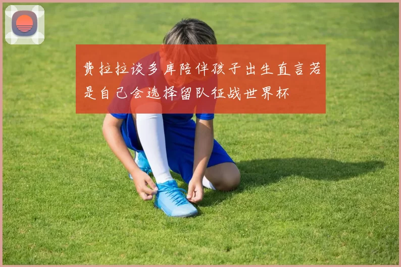 费拉拉谈多库陪伴孩子出生直言若是自己会选择留队征战世界杯