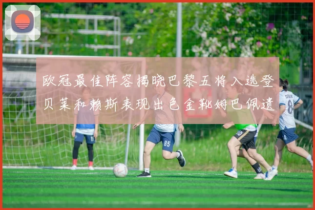 欧冠最佳阵容揭晓巴黎五将入选登贝莱和赖斯表现出色金靴姆巴佩遗憾落选