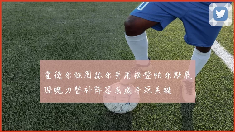 霍德尔称图赫尔弃用福登帕尔默展现魄力替补阵容或成夺冠关键