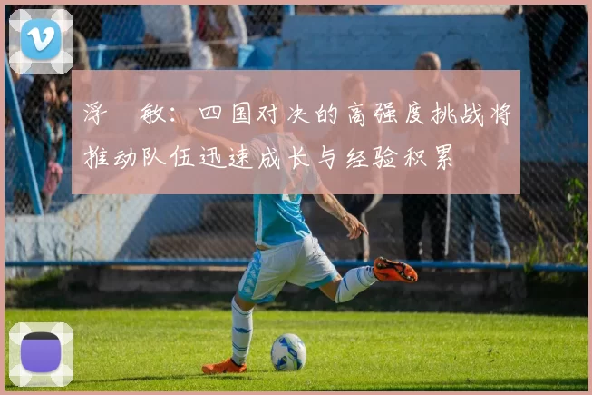 浮嶋敏：四国对决的高强度挑战将推动队伍迅速成长与经验积累