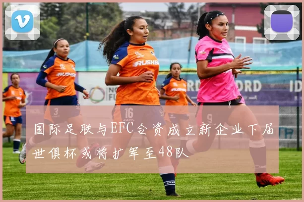 国际足联与EFC合资成立新企业下届世俱杯或将扩军至48队