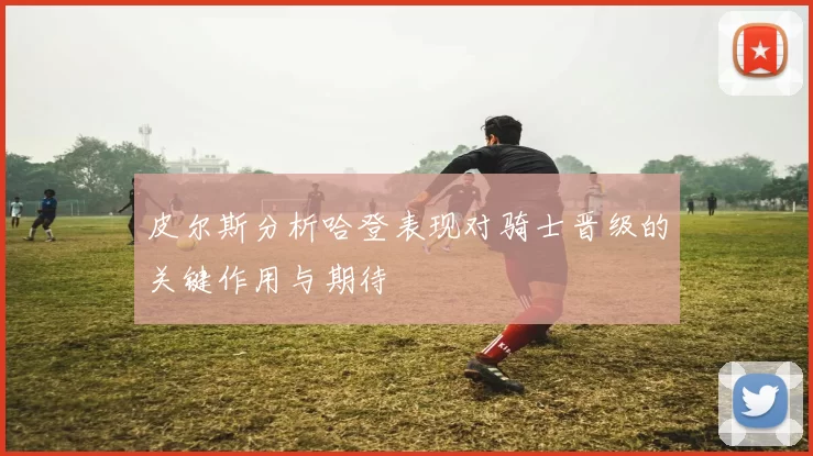 皮尔斯分析哈登表现对骑士晋级的关键作用与期待