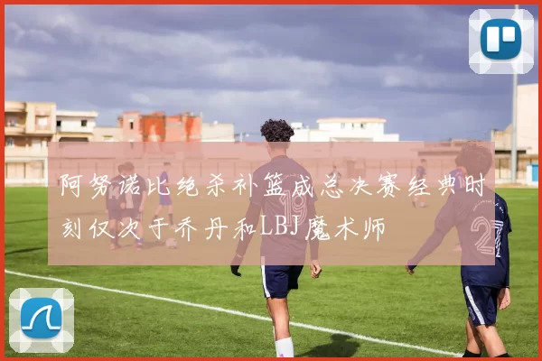 阿努诺比绝杀补篮成总决赛经典时刻仅次于乔丹和LBJ魔术师