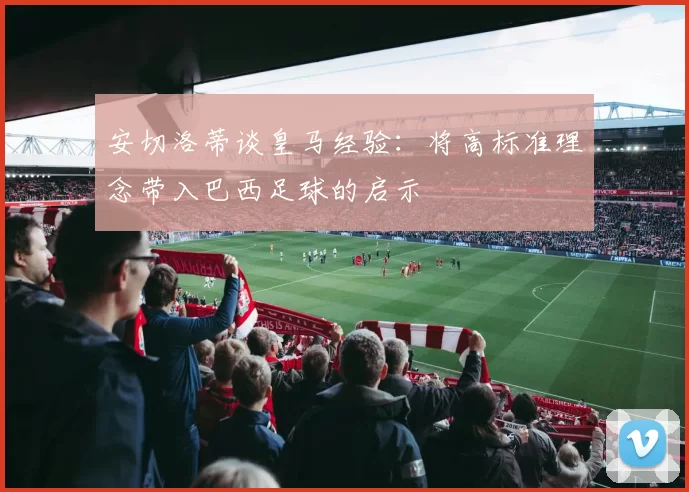 安切洛蒂谈皇马经验：将高标准理念带入巴西足球的启示