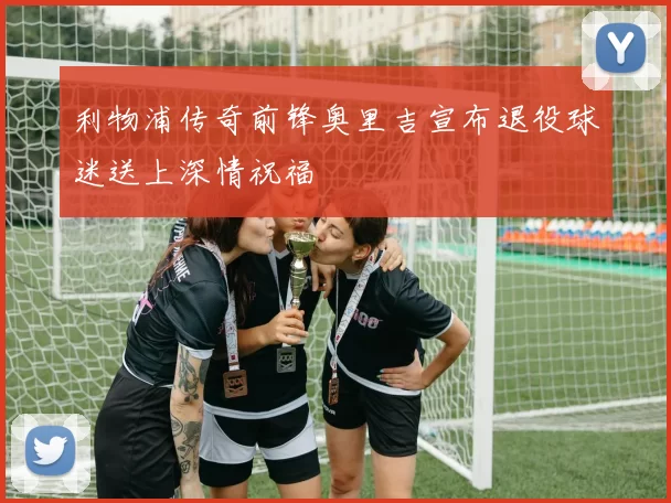 利物浦传奇前锋奥里吉宣布退役球迷送上深情祝福