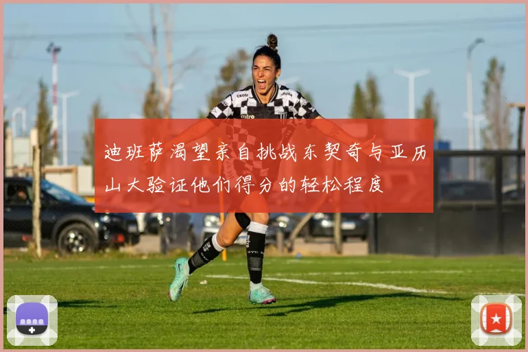 迪班萨渴望亲自挑战东契奇与亚历山大验证他们得分的轻松程度