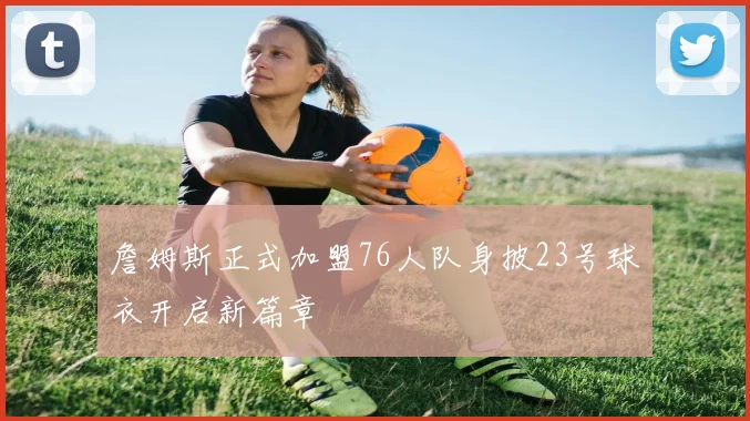 詹姆斯正式加盟76人队身披23号球衣开启新篇章
